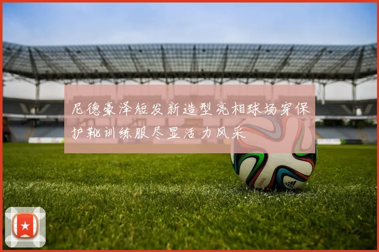 尼德豪泽短发新造型亮相球场穿保护靴训练服尽显活力风采