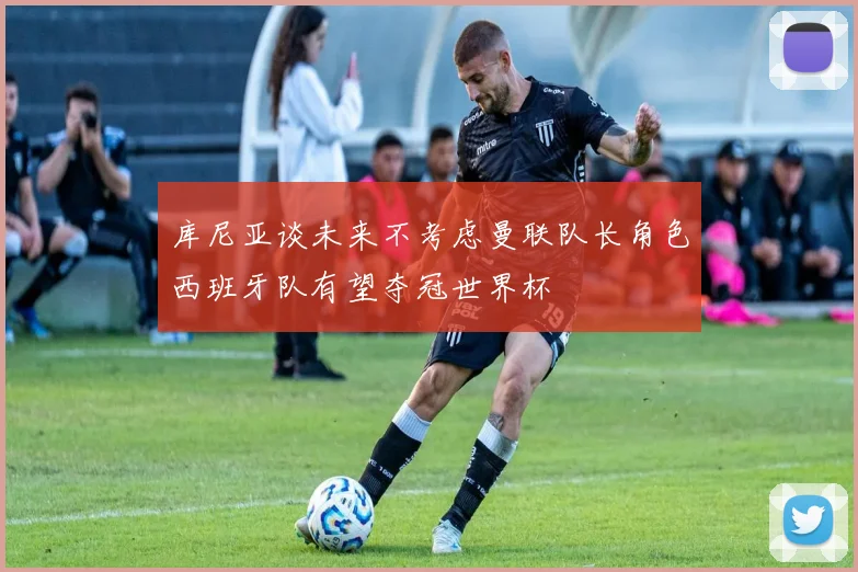 库尼亚谈未来不考虑曼联队长角色西班牙队有望夺冠世界杯