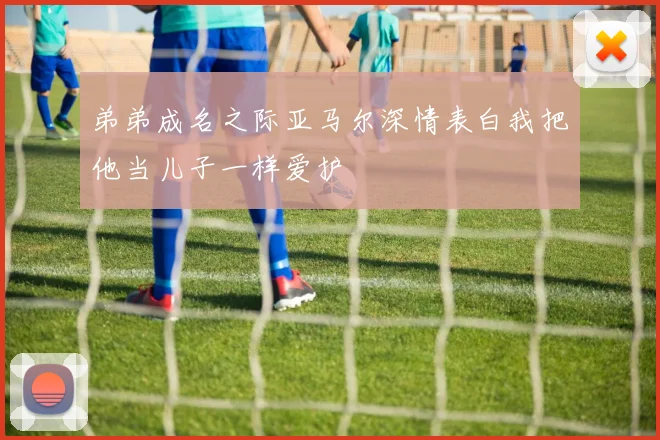 弟弟成名之际亚马尔深情表白我把他当儿子一样爱护