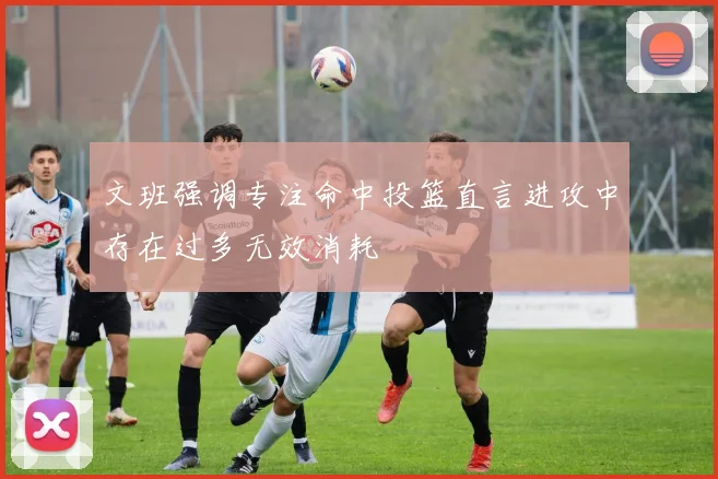 文班强调专注命中投篮直言进攻中存在过多无效消耗