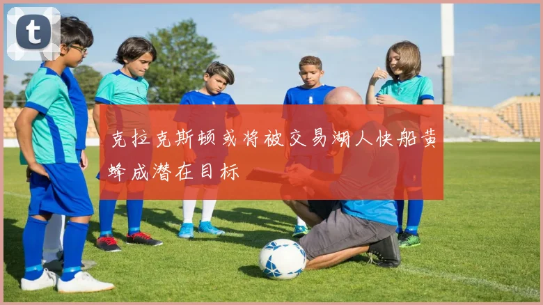 克拉克斯顿或将被交易湖人快船黄蜂成潜在目标