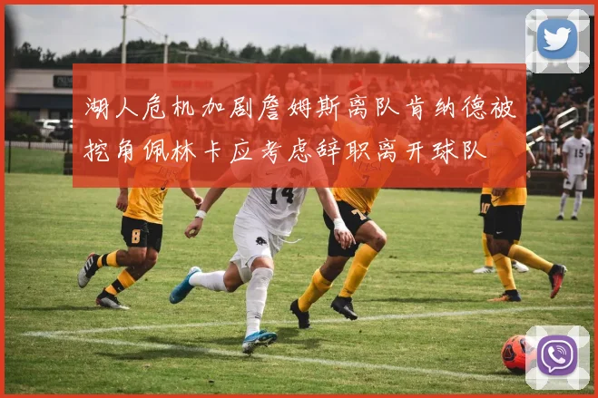 湖人危机加剧詹姆斯离队肯纳德被挖角佩林卡应考虑辞职离开球队