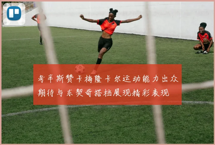 考辛斯赞卡梅隆卡尔运动能力出众期待与东契奇搭档展现精彩表现