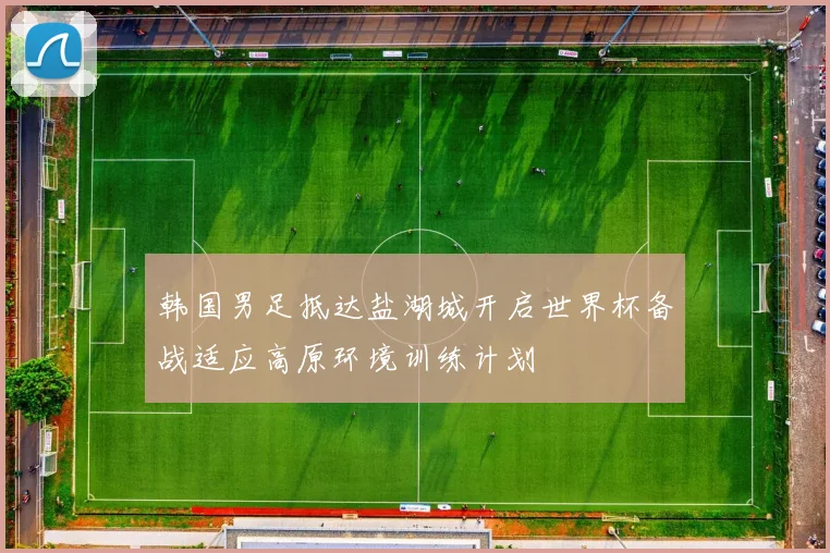 韩国男足抵达盐湖城开启世界杯备战适应高原环境训练计划
