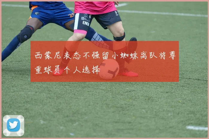 西蒙尼表态不强留小蜘蛛离队将尊重球员个人选择