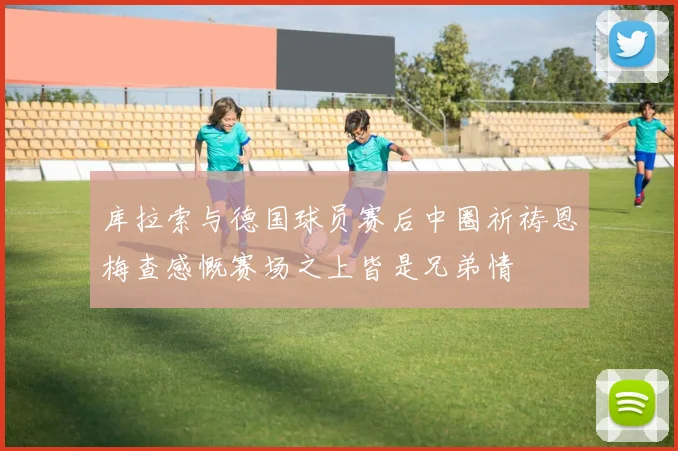 库拉索与德国球员赛后中圈祈祷恩梅查感慨赛场之上皆是兄弟情