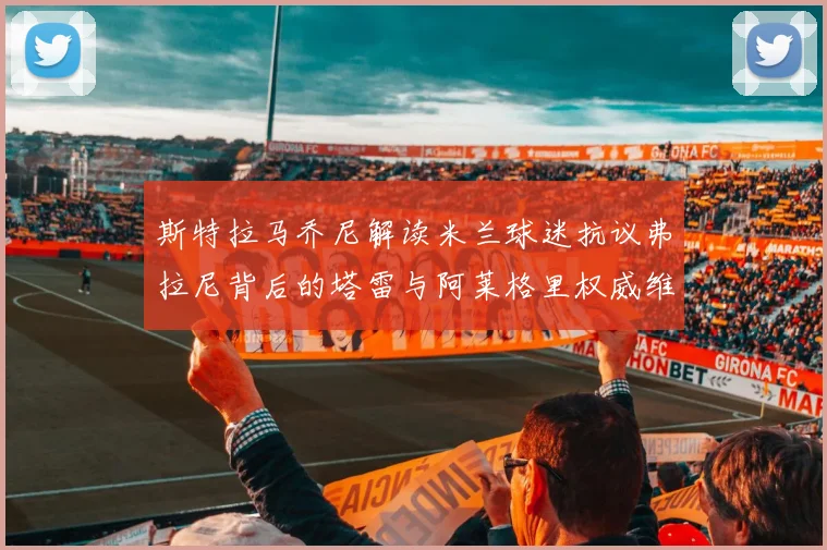 斯特拉马乔尼解读米兰球迷抗议弗拉尼背后的塔雷与阿莱格里权威维护
