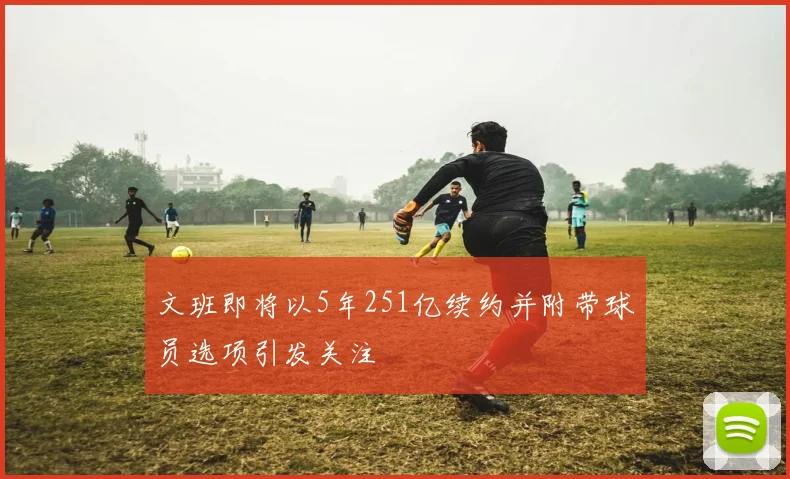 文班即将以5年251亿续约并附带球员选项引发关注