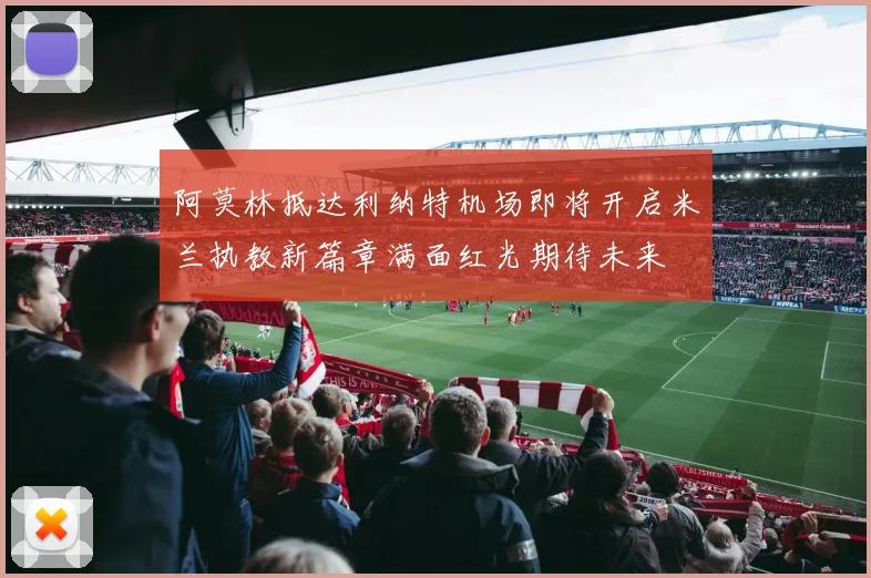 阿莫林抵达利纳特机场即将开启米兰执教新篇章满面红光期待未来