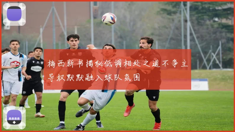 梅西新书揭秘低调相处之道不争主导权默默融入球队氛围