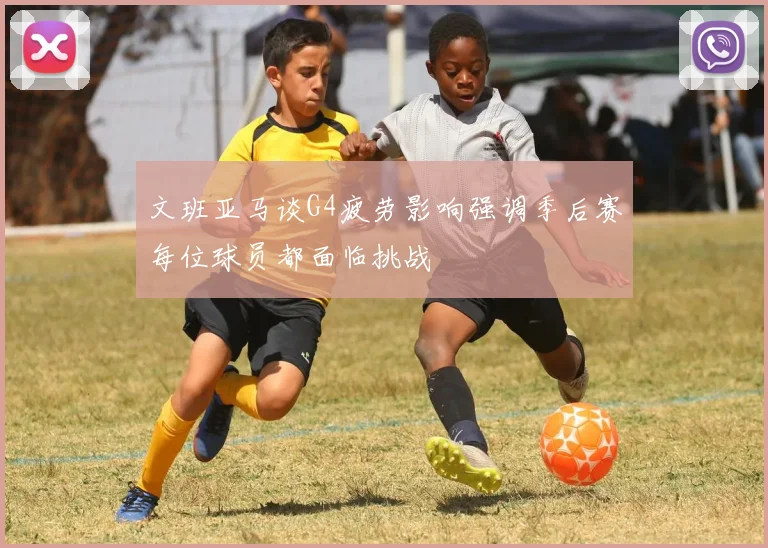 文班亚马谈G4疲劳影响强调季后赛每位球员都面临挑战