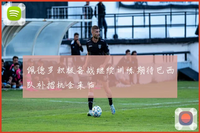 佩德罗积极备战继续训练期待巴西队补招机会来临