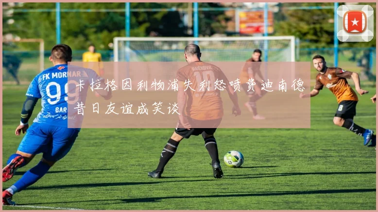 卡拉格因利物浦失利怒喷费迪南德昔日友谊成笑谈