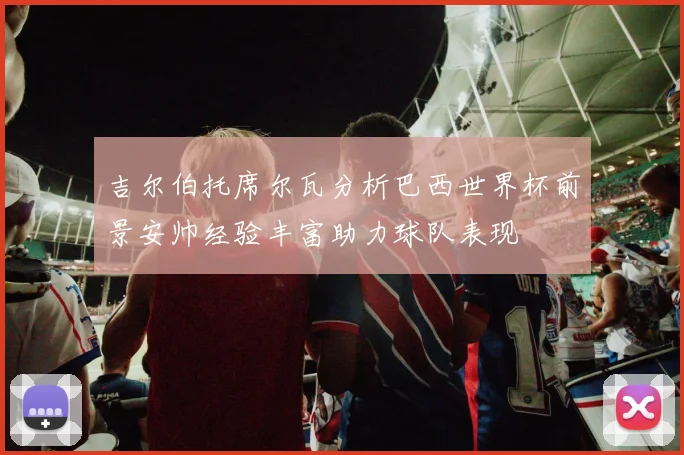 吉尔伯托席尔瓦分析巴西世界杯前景安帅经验丰富助力球队表现