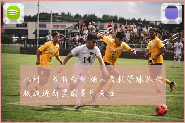 八村塁或将告别湖人马刺等球队积极追逐新星前景引关注