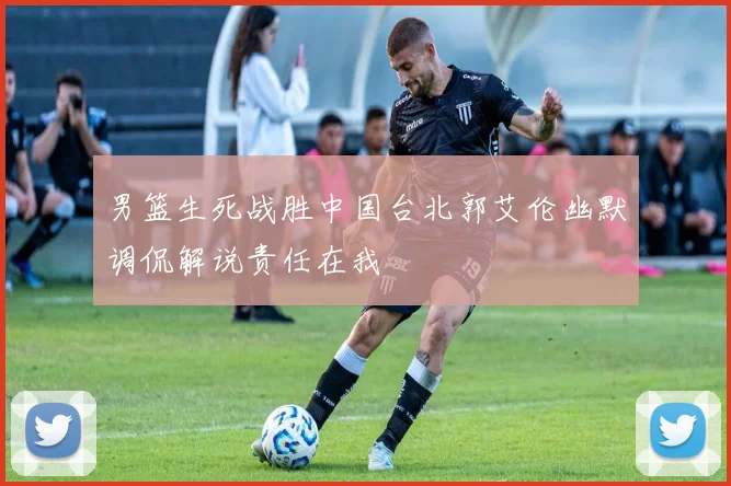 男篮生死战胜中国台北郭艾伦幽默调侃解说责任在我