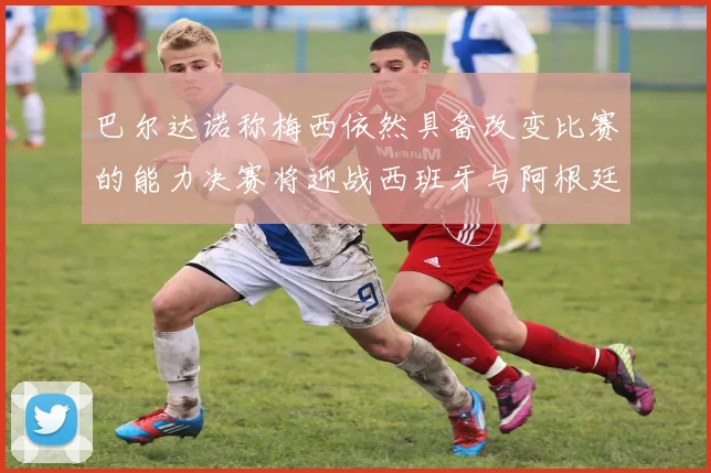 巴尔达诺称梅西依然具备改变比赛的能力决赛将迎战西班牙与阿根廷