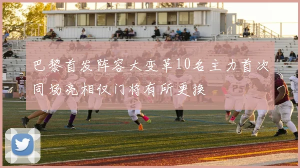 巴黎首发阵容大变革10名主力首次同场亮相仅门将有所更换