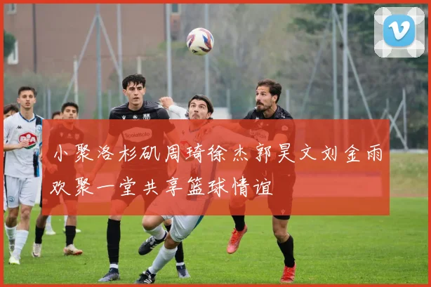小聚洛杉矶周琦徐杰郭昊文刘金雨欢聚一堂共享篮球情谊