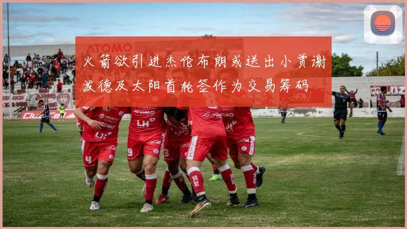 火箭欲引进杰伦布朗或送出小贾谢泼德及太阳首轮签作为交易筹码