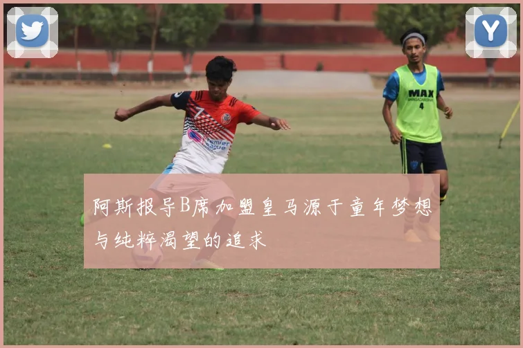 阿斯报导B席加盟皇马源于童年梦想与纯粹渴望的追求