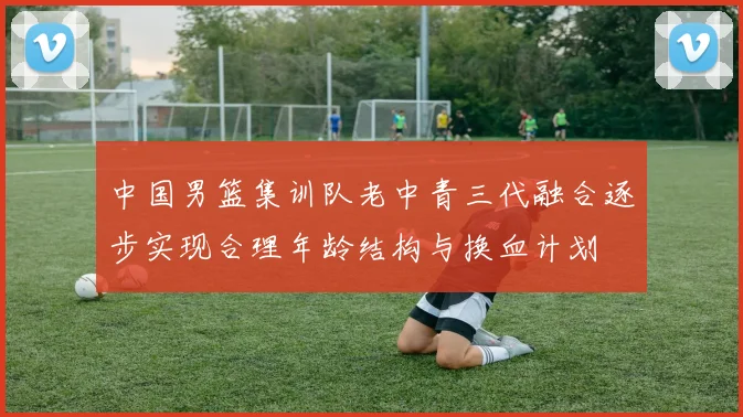 中国男篮集训队老中青三代融合逐步实现合理年龄结构与换血计划